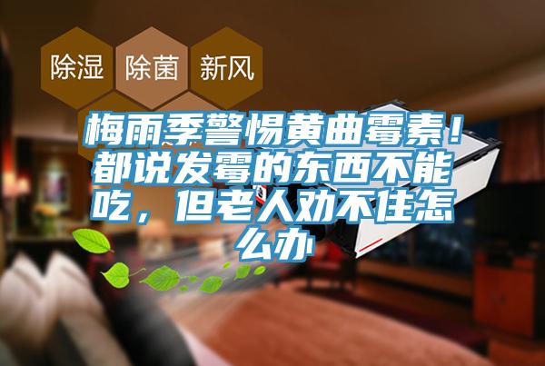 梅雨季警惕黃曲霉素！都說發(fā)霉的東西不能吃，但老人勸不住怎么辦