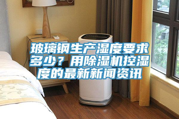 玻璃鋼生產(chǎn)濕度要求多少？用除濕機(jī)控濕度的最新新聞資訊