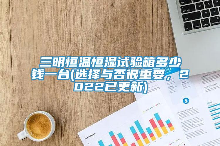 三明恒溫恒濕試驗箱多少錢一臺(選擇與否很重要，2022已更新)